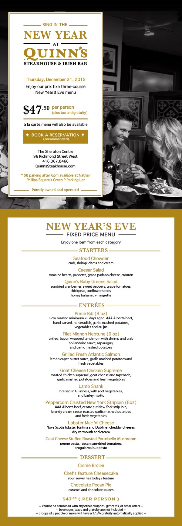 

RING IN THE NEW YEAR
AT QUINN'S STEAKHOUSE & IRISH BAR

Thursday, December 31, 2015
Enjoy our prix fixe three-course New Year's Eve menu

$47.50 
per person
(plus tax and gratuity)

à la carte menu will also be available

The Sheraton Centre
96 Richmond Street West
416.367.8466
QuinnsSteakhouse.com

* $8 parking after 6pm available at Nathan Phillips Square's Green P Parking Lot

Family owned and operated


---------


NEW YEAR'S EVE FIXED PRICE MENU


Enjoy one item from each category

Starters
Seafood Chowder
crab, shrimp, clams and cream

Caesar Salad
romaine hearts, pancetta, grana padano cheese, crouton

Quinn's Baby Greens Salad
sundried cranberries, sweet peppers, grape tomatoes, chickpeas, sunflower seeds, 
honey balsamic vinaigrette

Entrees
Prime Rib ( 8 oz)
slow roasted minimum 28 days aged, AAA Alberta beef, hand carved, horseradish, garlic mashed potatoes, vegetables and au jus

Filet Mignon Neptune ( 6 oz )
grilled, bacon wrapped tenderloin with shrimp and crab hollandaise sauce, asparagus, 
and garlic mashed potatoes    

Grilled Fresh Atlantic Salmon 
lemon caper butter sauce, garlic mashed potatoes and fresh vegetables 

Goat Cheese Chicken supreme
roasted chicken supreme, goat cheese and tapenade, garlic mashed potatoes and fresh vegetables

Lamb Shank
braised in Guinness, with root vegetables, and barley risotto

Peppercorn Crusted New York Striploin ( 8 oz )
AAA Alberta beef, centre cut New York strip loin, brandy cream sauce,
roasted garlic mashed potatoes and fresh vegetables

Lobster Mac ‘n' Cheese
Nova Scotia lobster, fontina and Dubliner cheddar cheeses, dry vermouth and cream

Goat Cheese Stuffed Roasted Portobello Mushroom
penne pasta, Tuscan sun-dried tomatoes, arugula walnut pesto
Dessert

Crème Brûlée

Chef's feature Cheesecake
your server has today's feature

Chocolate Pecan Pie
caramel and chocolate sauces


$47.50 ( per person )

~ cannot be combined with any other coupons, gift cards, or other offers ~
~ beverages, taxes and gratuity are not included ~
~ groups of 8 people or more will have a 17.5% gratuity automatically applied ~

